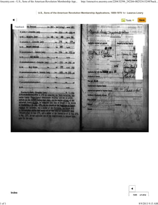 Tools
U.S., Sons of the American Revolution Membership Applications, 1889-1970 for Lazarus Lowry
249 of 464
Ancestry.com - U.S., Sons of the American Revolution Membership App... http://interactive.ancestry.com/2204/32596_242266-00252/613248?back...
1 of 1 8/9/2013 9:13 AM
"' 1
Feedback ~r1~'~"'''''M~t~t___..........186~!'- lei ('!r'II) ...w'1f
Index
...... 'aiP..
{SI ....._ "."wItt Icwz::7,
h= lIU
, .!, loi .. *', r
... l736
[
1l1li .. 1Wd .. ;N·
.-.,....;, _I,.,,,hPJ ... ''9 .wau..
I"
.. ",
,.. 1!!1
~.$.r""~""'LJt~! ..,~_~,~..~~="..-u~"~.
~.'--"'~"'''I--r7~~~-".L-1mL,.oLJftl
•••••11
.. '" ='"' .. ,e
I
.. )1Ii ,,.
• t t • .. .. II ....
..
"' 1
Feedback ~r1~'J"""'M~uL_ _ _ Io">-l!lM~!l.., .. O!r'1I1 ...tJ IIJ
h= lIU ........
• ••, i ".'11 Ie" .. 17M .. lA1l ..
MI." ... If.. -'L-I"
.. '.",
,.. 1!!1
.. I•
I
...,,.
" -..
Index
"' 1
Feedback ~r1~'J"""'M~uL_ _ _ Io">-l!lM~!l.., .. O!r'1I1 ...tJ IIJ
h= lIU ........
• ••, i ".'11 Ie" .. 17M .. lA1l ..
MI." ... If.. -'L-I"
.. '.",
,.. 1!!1
.. I•
I
...,,.
" -..
Index
 