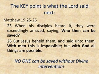 The KEY point is what the Lord said
next:
Matthew 19:25-26
25 When his disciples heard it, they were
exceedingly amazed, saying, Who then can be
saved?
26 But Jesus beheld them, and said unto them,
With men this is impossible; but with God all
things are possible.
NO ONE can be saved without Divine
intervention!
 
