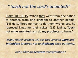 “Touch not the Lord’s anointed!”
Psalm 105:13-15 “When they went from one nation
to another, from one kingdom to another people;
(14) He suffered no man to do them wrong: yea, he
reproved kings for their sakes; (15) Saying, Touch
not mine anointed, and do my prophets no harm.”
Many church leaders will use this verse to warn and
intimidate brethren not to challenge their authority.
But is that an accurate interpretation?
 