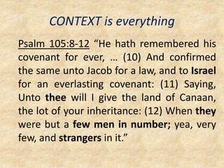 CONTEXT is everything
Psalm 105:8-12 “He hath remembered his
covenant for ever, … (10) And confirmed
the same unto Jacob for a law, and to Israel
for an everlasting covenant: (11) Saying,
Unto thee will I give the land of Canaan,
the lot of your inheritance: (12) When they
were but a few men in number; yea, very
few, and strangers in it.”
 