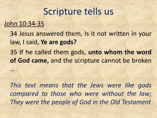 Scripture tells us
John 10:34-35
34 Jesus answered them, Is it not written in your
law, I said, Ye are gods?
35 If he called them gods, unto whom the word
of God came, and the scripture cannot be broken
…
This text means that the Jews were like gods
compared to those who were without the law;
They were the people of God in the Old Testament
 
