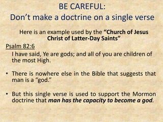 BE CAREFUL:
Don’t make a doctrine on a single verse
Here is an example used by the “Church of Jesus
Christ of Latter-Day Saints”
Psalm 82:6
I have said, Ye are gods; and all of you are children of
the most High.
• There is nowhere else in the Bible that suggests that
man is a “god.”
• But this single verse is used to support the Mormon
doctrine that man has the capacity to become a god.
 