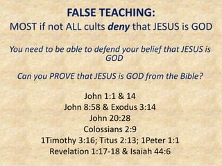 FALSE TEACHING:
MOST if not ALL cults deny that JESUS is GOD
You need to be able to defend your belief that JESUS is
GOD
Can you PROVE that JESUS is GOD from the Bible?
John 1:1 & 14
John 8:58 & Exodus 3:14
John 20:28
Colossians 2:9
1Timothy 3:16; Titus 2:13; 1Peter 1:1
Revelation 1:17-18 & Isaiah 44:6
 