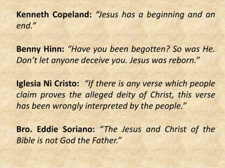 Kenneth Copeland: “Jesus has a beginning and an
end.”
Benny Hinn: “Have you been begotten? So was He.
Don’t let anyone deceive you. Jesus was reborn.”
Iglesia Ni Cristo: “If there is any verse which people
claim proves the alleged deity of Christ, this verse
has been wrongly interpreted by the people.”
Bro. Eddie Soriano: “The Jesus and Christ of the
Bible is not God the Father.”
 
