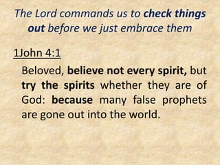 The Lord commands us to check things
out before we just embrace them
1John 4:1
Beloved, believe not every spirit, but
try the spirits whether they are of
God: because many false prophets
are gone out into the world.
 