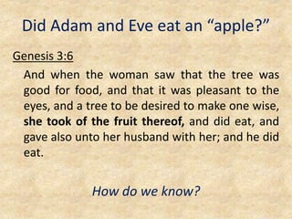 Did Adam and Eve eat an “apple?”
Genesis 3:6
And when the woman saw that the tree was
good for food, and that it was pleasant to the
eyes, and a tree to be desired to make one wise,
she took of the fruit thereof, and did eat, and
gave also unto her husband with her; and he did
eat.
How do we know?
 