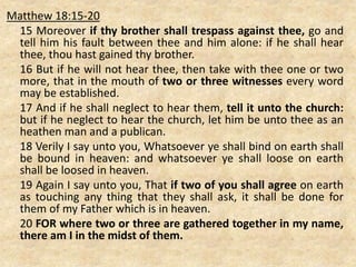 Matthew 18:15-20
15 Moreover if thy brother shall trespass against thee, go and
tell him his fault between thee and him alone: if he shall hear
thee, thou hast gained thy brother.
16 But if he will not hear thee, then take with thee one or two
more, that in the mouth of two or three witnesses every word
may be established.
17 And if he shall neglect to hear them, tell it unto the church:
but if he neglect to hear the church, let him be unto thee as an
heathen man and a publican.
18 Verily I say unto you, Whatsoever ye shall bind on earth shall
be bound in heaven: and whatsoever ye shall loose on earth
shall be loosed in heaven.
19 Again I say unto you, That if two of you shall agree on earth
as touching any thing that they shall ask, it shall be done for
them of my Father which is in heaven.
20 FOR where two or three are gathered together in my name,
there am I in the midst of them.
 