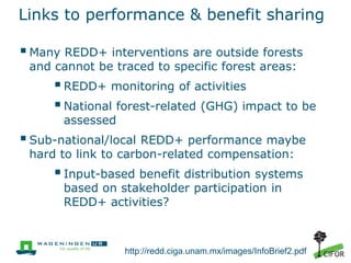 Links to performance & benefit sharing

 Many REDD+ interventions are outside forests
and cannot be traced to specific forest areas:

 REDD+ monitoring of activities
 National forest-related (GHG) impact to be
assessed

 Sub-national/local REDD+ performance maybe
hard to link to carbon-related compensation:

 Input-based benefit distribution systems
based on stakeholder participation in
REDD+ activities?

http://redd.ciga.unam.mx/images/InfoBrief2.pdf

 