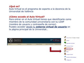 ¿Qué es?
Aula Virtual es el programa de soporte a la docencia de la
Universitat de València
¿Cómo accedo al Aula Virtual?
Para entrar en el Aula Virtual tienes que identificarte como
miembro de la comunidad universitaria con tu LDAP
(nombre de usuario y contraseña de correo).
Puedes acceder desde tu entorno virtual de usuario en
la página principal de la Universitat…

 