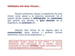 Utilidades del Aula Virtual…
Muchos profesores utilizan la plataforma de Aula
Virtual como apoyo a la docencia presencial. Es el
espacio donde cuelgan la bibliografía, los materiales
que quieren que utilicéis, la guía docente de la
asignatura, las prácticas etc.

Además Aula Virtual es un espacio para la
comunicación entre alumno y profesor (correo
electrónico, foros de las asignaturas…).

Recuerda!! Aunque utilices el Aula Virtual y el correo
electrónico para comunicarte con tu profesor, siguen
existiendo las horas de TUTORÍA. Puedes consultarlas en la
web del departamento correspondiente.

 