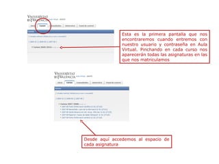 Esta es la primera pantalla que nos
encontraremos cuando entremos con
nuestro usuario y contraseña en Aula
Virtual. Pinchando en cada curso nos
aparecerán todas las asignaturas en las
que nos matriculamos

Desde aquí accedemos al espacio de
cada asignatura

 
