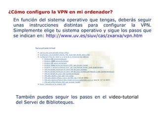 ¿Cómo configuro la VPN en mi ordenador?
En función del sistema operativo que tengas, deberás seguir
unas instrucciones distintas para configurar la VPN.
Simplemente elige tu sistema operativo y sigue los pasos que
se indican en: http://www.uv.es/siuv/cas/zxarxa/vpn.htm

También puedes seguir los pasos en el video-tutorial
del Servei de Biblioteques.

 
