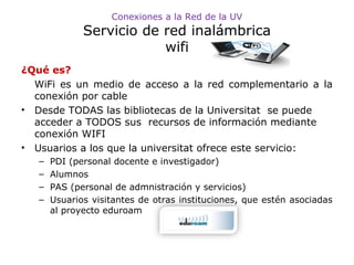 Conexiones a la Red de la UV

Servicio de red inalámbrica
wifi
¿Qué es?
WiFi es un medio de acceso a la red complementario a la
conexión por cable
• Desde TODAS las bibliotecas de la Universitat se puede
acceder a TODOS sus recursos de información mediante
conexión WIFI
• Usuarios a los que la universitat ofrece este servicio:
–
–
–
–

PDI (personal docente e investigador)
Alumnos
PAS (personal de admnistración y servicios)
Usuarios visitantes de otras instituciones, que estén asociadas
al proyecto eduroam

 