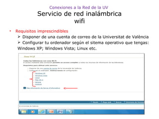 Conexiones a la Red de la UV

Servicio de red inalámbrica
wifi
•

Requisitos imprescindibles
 Disponer de una cuenta de correo de la Universitat de València
 Configurar tu ordenador según el sitema operativo que tengas:
Windows XP; Windows Vista; Linux etc.

 