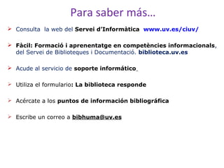 Para saber más…
 Consulta la web del Servei d’Informàtica www.uv.es/ciuv/
 Fàcil: Formació i aprenentatge en competències informacionals,
del Servei de Biblioteques i Documentació. biblioteca.uv.es
 Acude al servicio de soporte informático
 Utiliza el formulario: La biblioteca responde
 Acércate a los puntos de información bibliográfica
 Escribe un correo a bibhuma@uv.es

 