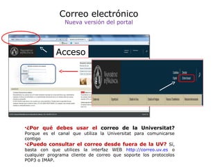 Correo electrónico
Nueva versión del portal

Acceso

•¿Por qué debes usar el correo de la Universitat?

Porque es el canal que utiliza la Universitat para comunicarse
contigo
•¿Puedo consultar el correo desde fuera de la UV? Sí,
basta con que utilices la interfaz WEB http://correo.uv.es o
cualquier programa cliente de correo que soporte los protocolos
POP3 o IMAP.

 