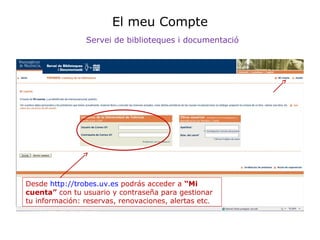 El meu Compte
Servei de biblioteques i documentació

Desde http://trobes.uv.es podrás acceder a “Mi
cuenta” con tu usuario y contraseña para gestionar
tu información: reservas, renovaciones, alertas etc.

 