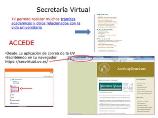 Secretaría Virtual
Te permite realizar muchos trámites
académicos y otros relacionados con la
vida universitaria

ACCEDE
•Desde La aplicación de correo de la UV
•Escribiendo en tu navegador
https://secvirtual.uv.es/

 