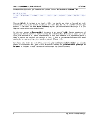 TALLER DE DESARROLLO DE SOFTWARE                                                           ISTP“AM”
Por ejemplo supongamos que tenemos una variable llamada x que tiene un valor de 100.

while x = 100
...se   ejecutan          todas      las     líneas      de     código       que     estén      aquí
wend


Mientras (While) la variable x sea igual a 100, y no cambie su valor, se formará un bucle
interminable, hasta que x cambie a cualquier otro valor disto de 100. Si x cambia el valor, por
ejemplo a 234 saldría del bucle While - wend y seguiría ejecutando el resto del código, si es que
hay mas código o instrucciones a ejecutar.

Un ejemplo, agrega un Command1 al formulario y un control Text1. Cuando ejecutemos el
ejemplo, se deberá escribir un número dentro del control textBox. Entonces se creará un bucle
While, que mostrará en el Caption del formulario, es decir en la barra de título, el intervalo desde 0
hasta el número que hayamos ingresado en el Text1. Es decir si ingresamos el número 9000, en el
caption del formulario se imprimirán los número desde 0 hasta 9000.

Para hacer esto, dentro del bucle While pondremos una variable llamada Contador, que en cada
pasada se incrementará en 1, pero cuando la variable Contador sea igual al número que haya en
el Text1, se finalizará el bucle y se mostrará un mensaje que finalizó el mismo.




6                                                                        Ing. Wilson Sánchez Vallejos
 