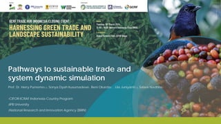 Pathways to sustainable trade and
system dynamic simulation
Prof. Dr. Herry Purnomo1,2, Sonya Dyah Kusumadewi1 , Beni Okarda1 , Lila Juniyanti1,3, Salwa Nadhira1
1CIFOR-ICRAF Indonesia Country Program
2IPB University
3National Research and Innovation Agency (BRIN)
 