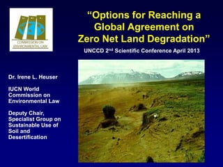 “Options for Reaching a
                         Global Agreement on
                      Zero Net Land Degradation”
                       UNCCD 2nd Scientific Conference April 2013



Dr. Irene L. Heuser

IUCN World
Commission on
Environmental Law

Deputy Chair,
Specialist Group on
Sustainable Use of
Soil and
Desertification
 