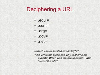 Deciphering a URL .edu = .com= .org= .gov= .net= --which can be trusted (credible)??? Who wrote the piece and why is she/he an expert?  When was the site updated?  Who “owns” the site? 