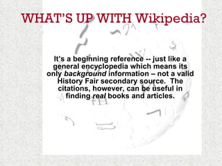 WHAT’S UP WITH Wikipedia? It’s a beginning reference -- just like a general encyclopedia which means its only  background  information – not a valid History Fair secondary source.  The citations, however, can be useful in finding  real  books and articles. 