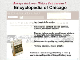 Always start your History Fair research: Encyclopedia of Chicago Key, basic information Timeline for context: social, political, cultural, economic factors Themes to help understand bigger picture: for example, Americanization, racism, contested space, political cultural References to  quality  secondary sources Primary sources, maps, graphs Available as a book at every public library or online @  www.encyclopedia.chicagohistory.org 