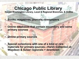 Chicago Public Library  Harold Washington Library, Local & Regional Branches, & Online Books, magazines, journals, newspapers Online databases that contain secondary and some primary sources Online primary sources  Special collections with one of a kind or rare materials for primary sources—Harsh Collection at Woodson & Sulzer regionals + downtown 
