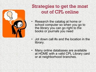 Strategies to get the most out of CPL online Research the catalog at home or school computer so when you go to the library you can go right to the books or journals you need Jot down call #s and the location in the library.  Many online databases are available at HOME with a valid CPL Library card or at neighborhood branches. 