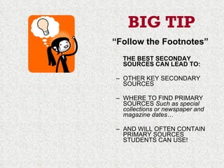 BIG TIP “ Follow the Footnotes” THE BEST SECONDAY SOURCES CAN LEAD TO: OTHER KEY SECONDARY SOURCES WHERE TO FIND PRIMARY SOURCES  Such as special collections or newspaper and magazine dates… AND WILL OFTEN CONTAIN PRIMARY SOURCES STUDENTS CAN USE! 