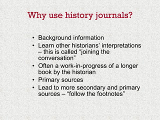 Why use history journals? Background information Learn other historians’ interpretations – this is called “joining the conversation” Often a work-in-progress of a longer book by the historian Primary sources Lead to more secondary and primary sources – “follow the footnotes” 