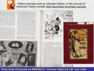 History journals such as  Chicago History  or the  Journal of American History  contain  both secondary & primary sources These kinds of journals are INDEXED in “America: History & Life” and J-Stor.   