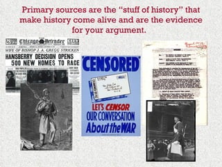 Primary sources are the “stuff of history” that make history come alive and are the evidence for your argument.   