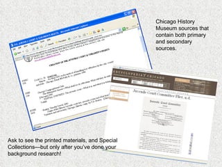 Chicago History Museum sources that contain both primary and secondary sources. Ask to see the printed materials, and Special Collections—but only after you’ve done your background research! 