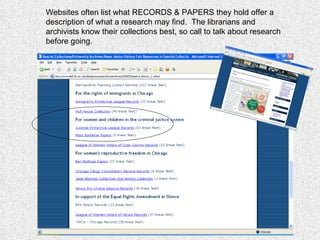 Websites often list what RECORDS & PAPERS they hold offer a description of what a research may find.  The librarians and archivists know their collections best, so call to talk about research before going. 
