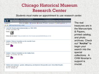 Chicago Historical Museum Research Center   Students must make an appointment to use research center.   The real treasures are in the Manuscripts & Papers, printed catalog, and photo archives. Check out  “Archie”  to  begin  your search into the special collections.  A CHM librarian’s support is crucial. 