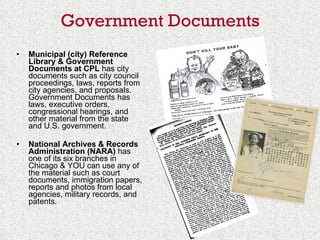 Government Documents Municipal (city) Reference Library & Government Documents   at CPL  has city documents such as city council proceedings, laws, reports from city agencies, and proposals.  Government Documents has laws, executive orders, congressional hearings, and other material from the state and U.S. government. National Archives & Records Administration (NARA)  has one of its six branches in Chicago & YOU can use any of the material such as court documents, immigration papers, reports and photos from local agencies, military records, and patents. 