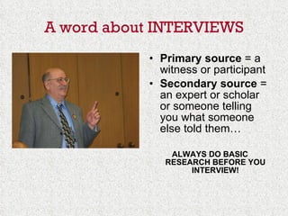 A word about INTERVIEWS Primary source  = a witness or participant Secondary source  = an expert or scholar or someone telling you what someone else told them… ALWAYS DO BASIC RESEARCH BEFORE YOU INTERVIEW! 