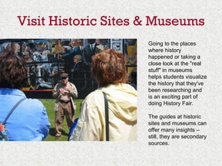 Visit Historic Sites & Museums Going to the places where history happened or taking a close look at the "real stuff" in museums helps students visualize the history that they've been researching and is an exciting part of doing History Fair. The guides at historic sites and museums can offer many insights – still, they are secondary sources. 