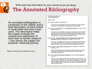 Write down the information for your source as you go along. The Annotated Bibliography An annotated bibliography is composed of the citation and a brief description of each article or book listed and how it was used. The description helps the reader evaluate the content and usefulness of each item to his/her research—and shows the judges the students’ historical journey. (Attach to the Summary Statement Form.) 