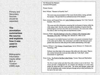Bibliographic Information maybe either MLA or Turabian (CMS) style. The annotation summarizes the source and explains how it was used in project. Primary and Secondary Sources should be separated. 