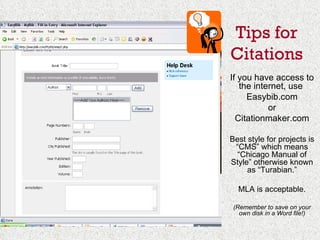 If you have access to the internet, use  Easybib.com or Citationmaker.com Best style for projects is “CMS” which means “Chicago Manual of Style” otherwise known as “Turabian.” MLA is acceptable. (Remember to save on your own disk in a Word file!) Tips for Citations 