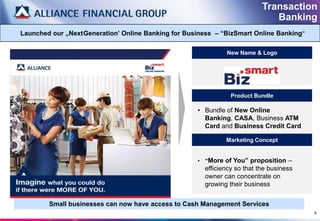 Transaction
                                                                              Banking
Launched our „Next Generation‟ Online Banking for Business – “BizSmart Online Banking”

                                                              New Name & Logo




                                                                Product Bundle

                                                     • Bundle of New Online
                                                       Banking, CASA, Business ATM
                                                       Card and Business Credit Card

                                                              Marketing Concept


                                                     • “More of You” proposition –
                                                       efficiency so that the business
                                                       owner can concentrate on
                                                       growing their business


        Small businesses can now have access to Cash Management Services
                                                                                         9
 