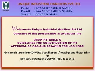 UNICRANE
UNIQUE INDUSTRIAL HANDLERS PVT.LTD.
Plant- I : E-77, MIDC, AMBAD, NASHIK
Plant-II : E-66, MIDC, AMBAD, NASHIK
Plant-III : GONDE DUMALA
Welcome to Unique Industrial Handlers Pvt.Ltd.
Objective of this presentation is to discuss the
DROP PIT TABLE &
GUIDELINES FOR CONSTRUCTION OF PIT
APPROVAL OF GAD AND DRAWING FOR LOCK BAR
Guidance is taken from COFMOW Specifications / Drawings and Photos taken
for
DPT being installed at GOOTY & HUBLI Loco-shed
 