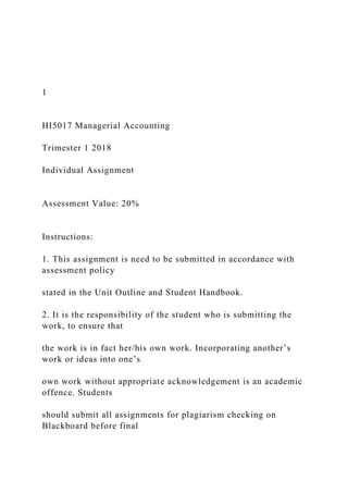 1
HI5017 Managerial Accounting
Trimester 1 2018
Individual Assignment
Assessment Value: 20%
Instructions:
1. This assignment is need to be submitted in accordance with
assessment policy
stated in the Unit Outline and Student Handbook.
2. It is the responsibility of the student who is submitting the
work, to ensure that
the work is in fact her/his own work. Incorporating another’s
work or ideas into one’s
own work without appropriate acknowledgement is an academic
offence. Students
should submit all assignments for plagiarism checking on
Blackboard before final
 