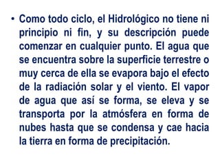 • Como todo ciclo, el Hidrológico no tiene ni
principio ni fin, y su descripción puede
comenzar en cualquier punto. El agua que
se encuentra sobre la superficie terrestre o
muy cerca de ella se evapora bajo el efecto
de la radiación solar y el viento. El vapor
de agua que así se forma, se eleva y se
transporta por la atmósfera en forma de
nubes hasta que se condensa y cae hacia
la tierra en forma de precipitación.
 