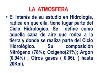 LA ATMOSFERA
• El Interés de su estudio en Hidrología,
radica en que ella, tiene lugar parte del
Ciclo Hidrológico. Se define como
aquella capa de aire que rodea a la
tierra y donde se realiza parte del Ciclo
Hidrológico. Su composición
Nitrógeno (78%); Oxigeno(21%); Argón
(0.94%) ; Otros gases ( 0.06). ( hasta
20Km).
 