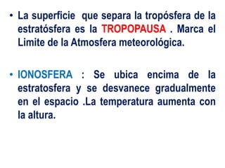 • La superficie que separa la tropósfera de la
estratósfera es la TROPOPAUSA . Marca el
Limite de la Atmosfera meteorológica.
• IONOSFERA : Se ubica encima de la
estratosfera y se desvanece gradualmente
en el espacio .La temperatura aumenta con
la altura.
 