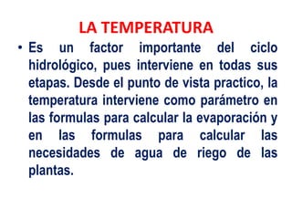 LA TEMPERATURA
• Es un factor importante del ciclo
hidrológico, pues interviene en todas sus
etapas. Desde el punto de vista practico, la
temperatura interviene como parámetro en
las formulas para calcular la evaporación y
en las formulas para calcular las
necesidades de agua de riego de las
plantas.
 